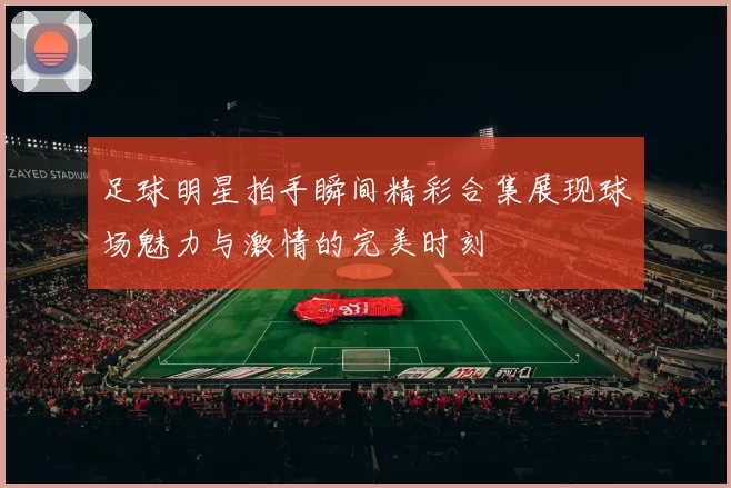 足球明星拍手瞬间精彩合集展现球场魅力与激情的完美时刻